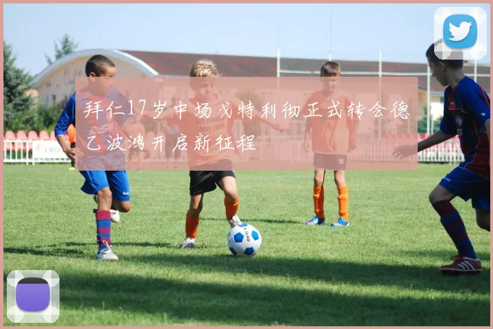 拜仁17岁中场戈特利彻正式转会德乙波鸿开启新征程