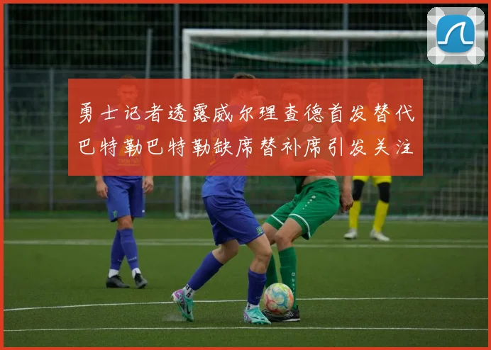 勇士记者透露威尔理查德首发替代巴特勒巴特勒缺席替补席引发关注