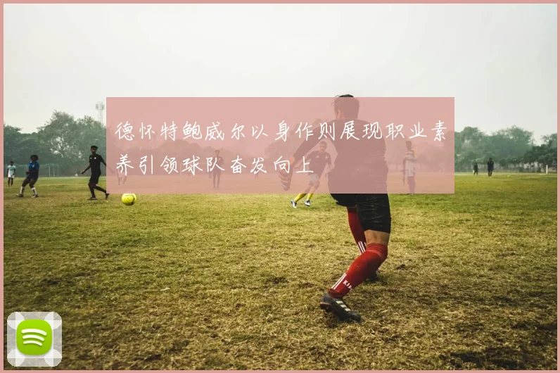 德怀特鲍威尔以身作则展现职业素养引领球队奋发向上