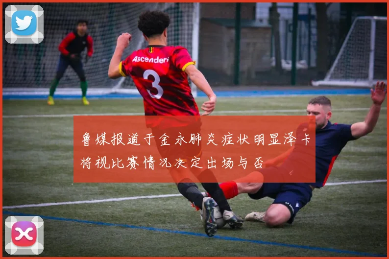 鲁媒报道于金永肺炎症状明显泽卡将视比赛情况决定出场与否