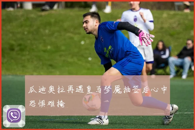 瓜迪奥拉再遇皇马梦魇抽签后心中恐惧难掩