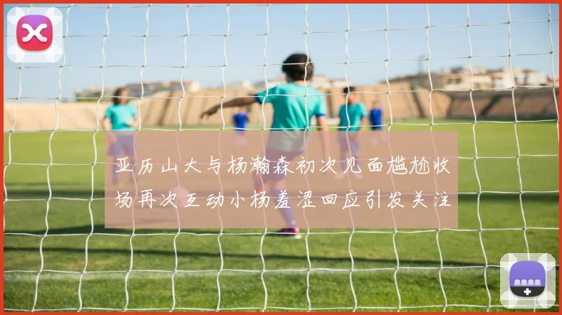 亚历山大与杨瀚森初次见面尴尬收场再次互动小杨羞涩回应引发关注