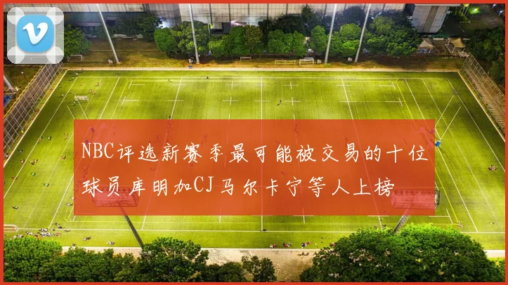 NBC评选新赛季最可能被交易的十位球员库明加CJ马尔卡宁等人上榜