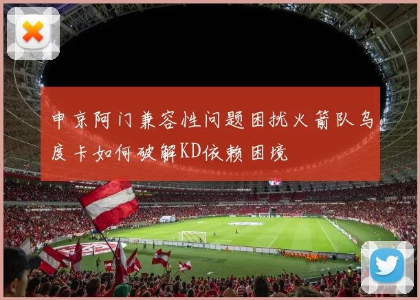 申京阿门兼容性问题困扰火箭队乌度卡如何破解KD依赖困境