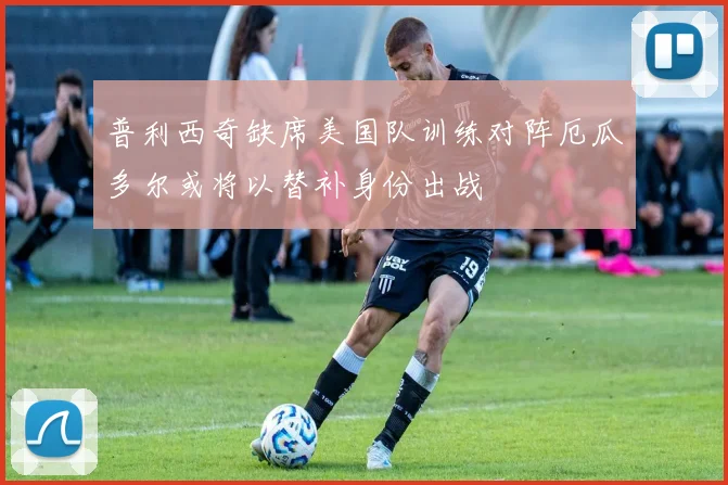 普利西奇缺席美国队训练对阵厄瓜多尔或将以替补身份出战