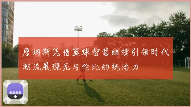 詹姆斯凭借篮球智慧继续引领时代潮流展现无与伦比的统治力