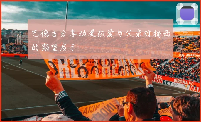 巴德吉分享动漫热爱与父亲对梅西的期望启示