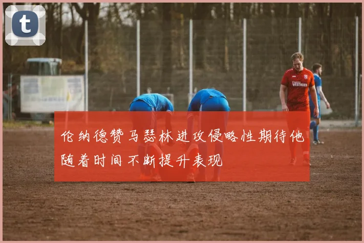 伦纳德赞马瑟林进攻侵略性期待他随着时间不断提升表现