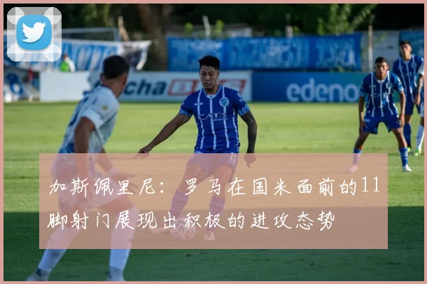 加斯佩里尼：罗马在国米面前的11脚射门展现出积极的进攻态势