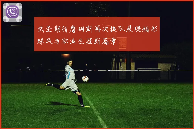 武圣期待詹姆斯再次换队展现精彩球风与职业生涯新篇章