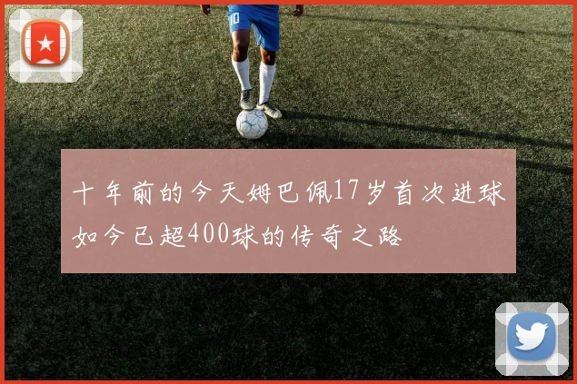 十年前的今天姆巴佩17岁首次进球如今已超400球的传奇之路