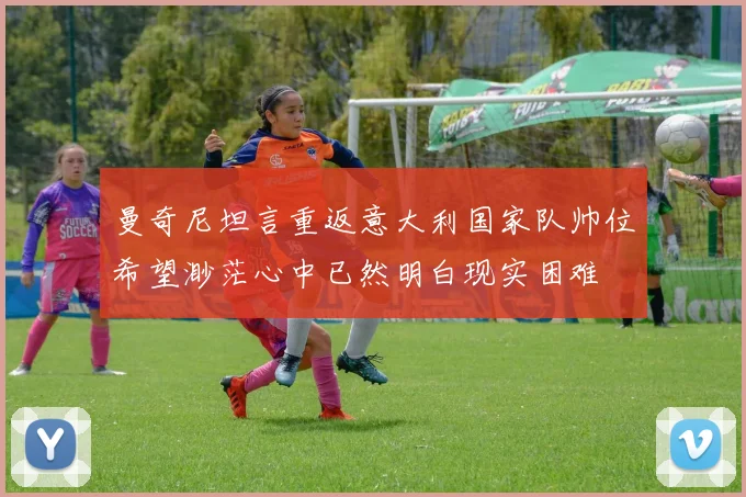 曼奇尼坦言重返意大利国家队帅位希望渺茫心中已然明白现实困难