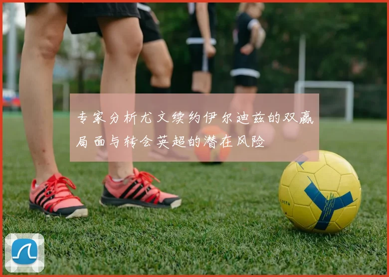 专家分析尤文续约伊尔迪兹的双赢局面与转会英超的潜在风险