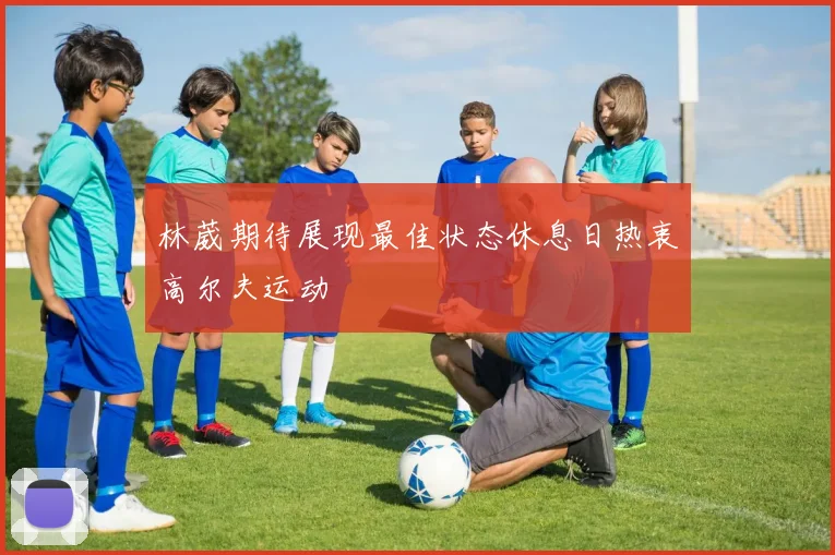 林葳期待展现最佳状态休息日热衷高尔夫运动