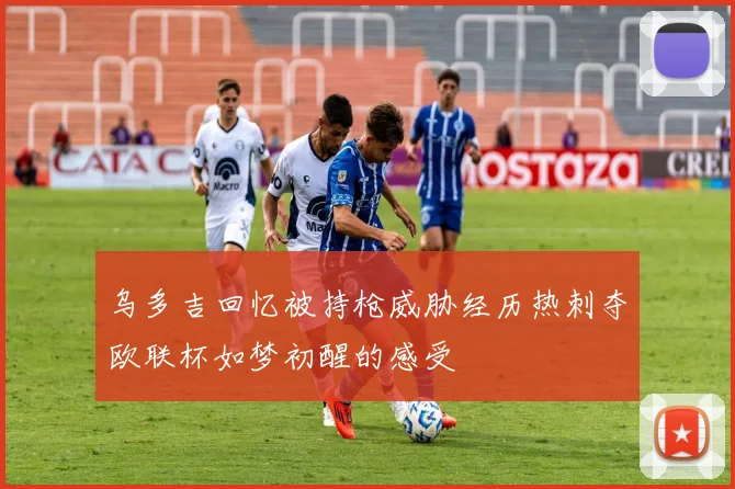 乌多吉回忆被持枪威胁经历热刺夺欧联杯如梦初醒的感受