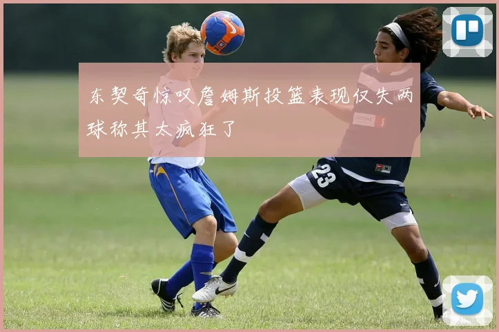 东契奇惊叹詹姆斯投篮表现仅失两球称其太疯狂了