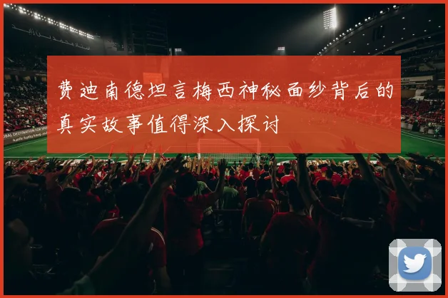 费迪南德坦言梅西神秘面纱背后的真实故事值得深入探讨