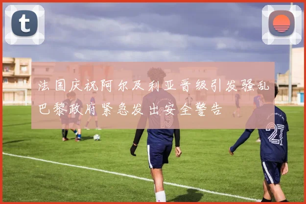 法国庆祝阿尔及利亚晋级引发骚乱巴黎政府紧急发出安全警告