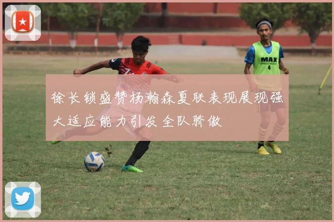 徐长锁盛赞杨瀚森夏联表现展现强大适应能力引发全队骄傲