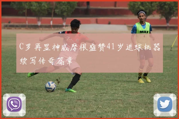 C罗再显神威摩根盛赞41岁进球机器续写传奇篇章