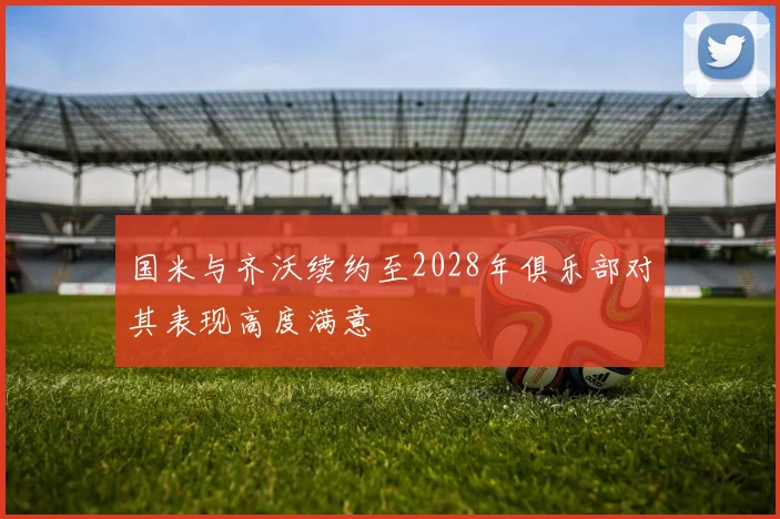 国米与齐沃续约至2028年俱乐部对其表现高度满意