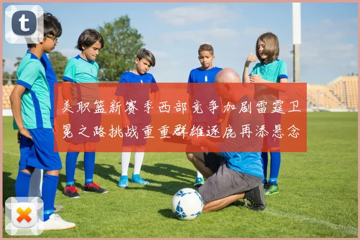美职篮新赛季西部竞争加剧雷霆卫冕之路挑战重重群雄逐鹿再添悬念