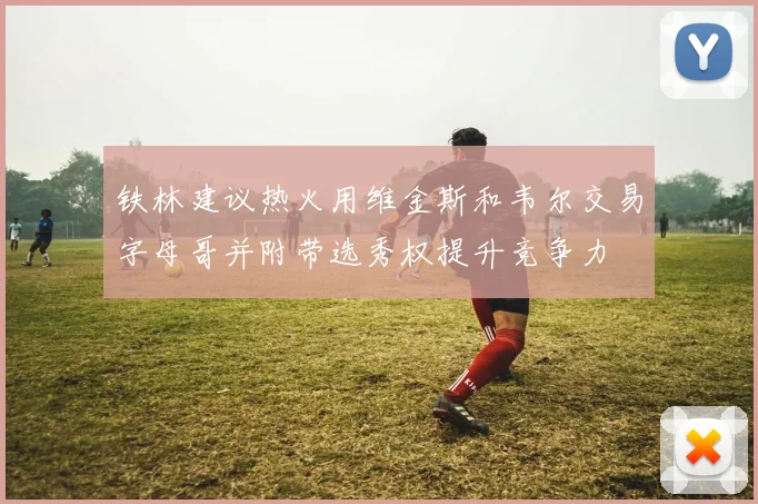 铁林建议热火用维金斯和韦尔交易字母哥并附带选秀权提升竞争力