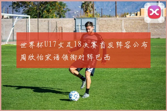世界杯U17女足18决赛首发阵容公布周欣怡宋语领衔对阵巴西