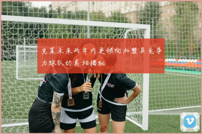 克莱未来两年内更倾向加盟具竞争力球队的真相揭秘