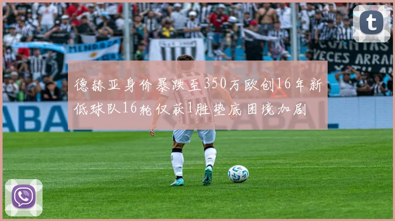 德赫亚身价暴跌至350万欧创16年新低球队16轮仅获1胜垫底困境加剧