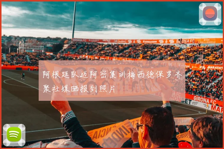 阿根廷队迈阿密集训梅西德保罗齐聚社媒晒报到照片