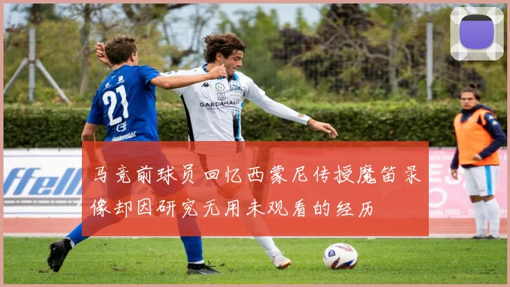马竞前球员回忆西蒙尼传授魔笛录像却因研究无用未观看的经历