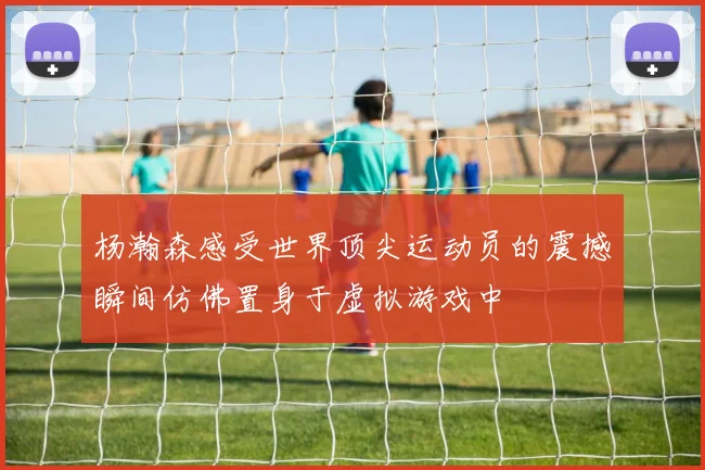 杨瀚森感受世界顶尖运动员的震撼瞬间仿佛置身于虚拟游戏中