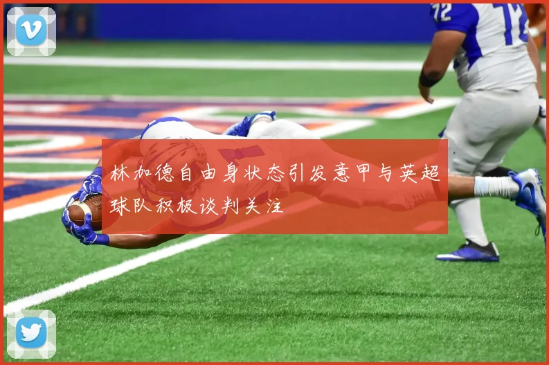 林加德自由身状态引发意甲与英超球队积极谈判关注