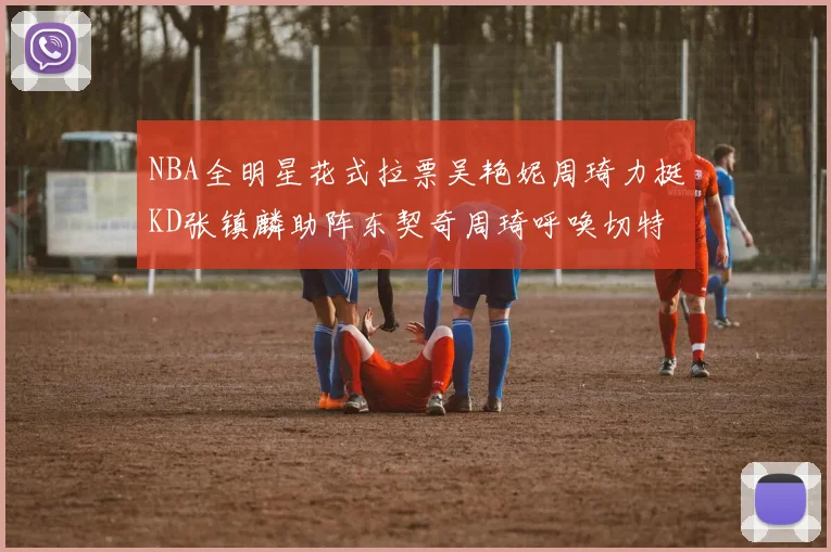 NBA全明星花式拉票吴艳妮周琦力挺KD张镇麟助阵东契奇周琦呼唤切特共襄盛举